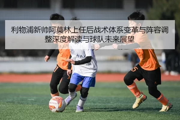 利物浦新帅阿莫林上任后战术体系变革与阵容调整深度解读与球队未来展望