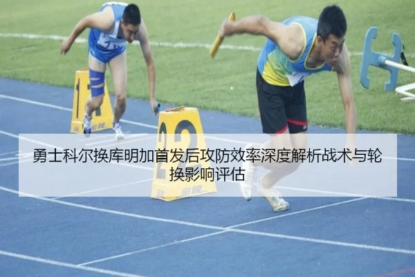 勇士科尔换库明加首发后攻防效率深度解析战术与轮换影响评估